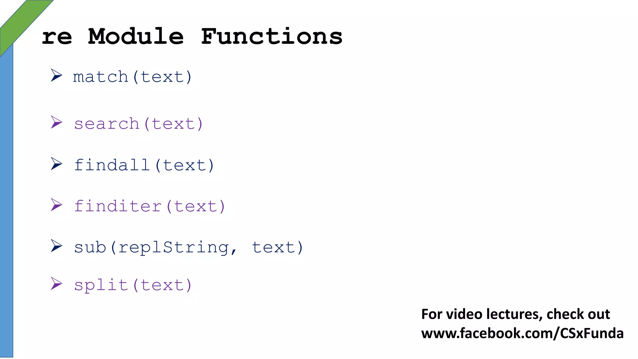re Module Functions
 match(text)
 search(text)
 findall(text)
 finditer(text)
 sub(replString, text)
 split(text)
For video lectures, check out
www.facebook.com/CSxFunda
 