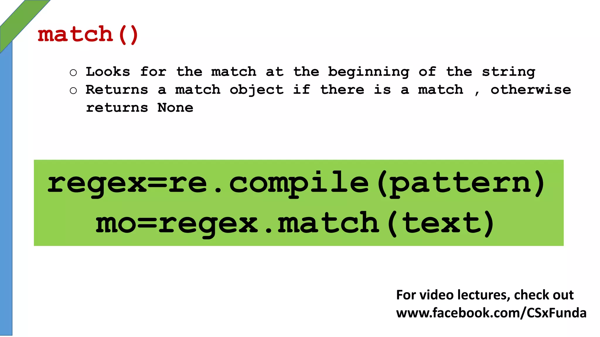match()
o Looks for the match at the beginning of the string
o Returns a match object if there is a match , otherwise
returns None
regex=re.compile(pattern)
mo=regex.match(text)
For video lectures, check out
www.facebook.com/CSxFunda
 