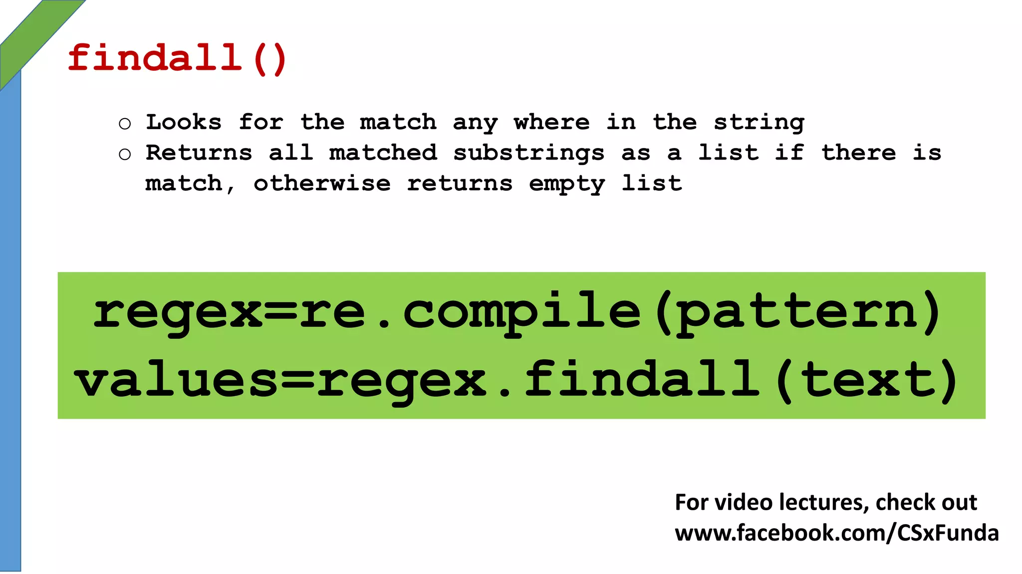 findall()
o Looks for the match any where in the string
o Returns all matched substrings as a list if there is
match, otherwise returns empty list
regex=re.compile(pattern)
values=regex.findall(text)
For video lectures, check out
www.facebook.com/CSxFunda
 