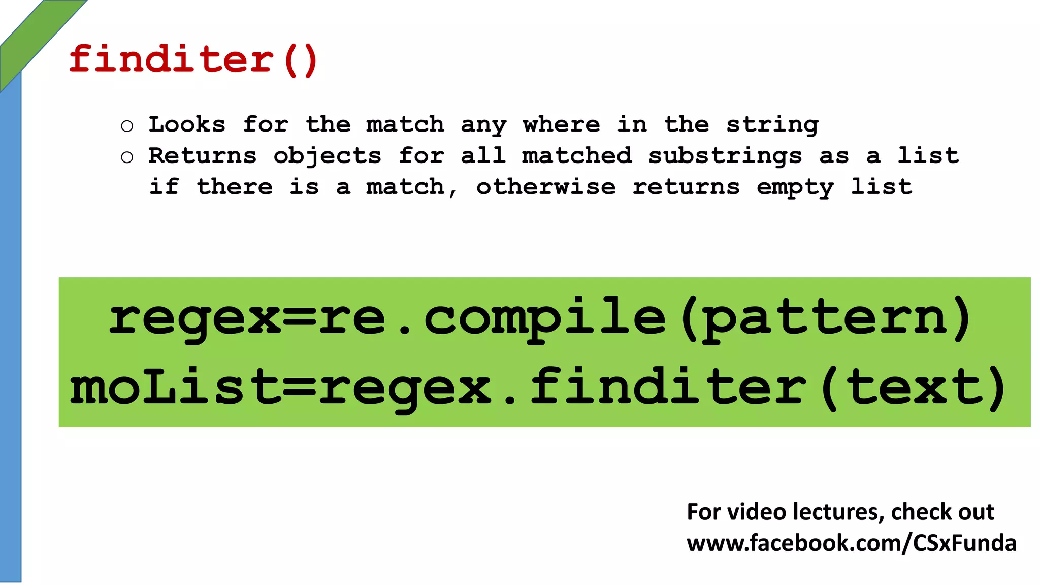 finditer()
o Looks for the match any where in the string
o Returns objects for all matched substrings as a list
if there is a match, otherwise returns empty list
regex=re.compile(pattern)
moList=regex.finditer(text)
For video lectures, check out
www.facebook.com/CSxFunda
 