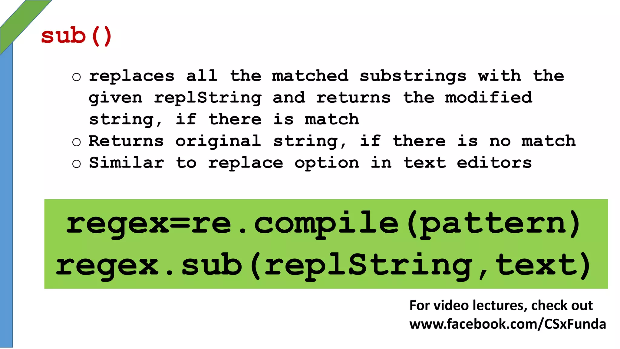 sub()
o replaces all the matched substrings with the
given replString and returns the modified
string, if there is match
o Returns original string, if there is no match
o Similar to replace option in text editors
regex=re.compile(pattern)
regex.sub(replString,text)
For video lectures, check out
www.facebook.com/CSxFunda
 