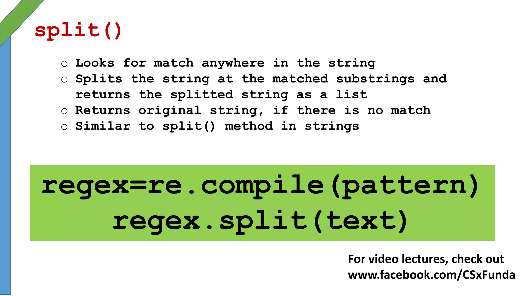 split()
o Looks for match anywhere in the string
o Splits the string at the matched substrings and
returns the splitted string as a list
o Returns original string, if there is no match
o Similar to split() method in strings
regex=re.compile(pattern)
regex.split(text)
For video lectures, check out
www.facebook.com/CSxFunda
 
