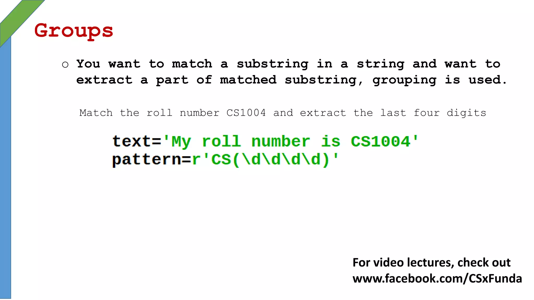 Groups
o You want to match a substring in a string and want to
extract a part of matched substring, grouping is used.
Match the roll number CS1004 and extract the last four digits
For video lectures, check out
www.facebook.com/CSxFunda
 