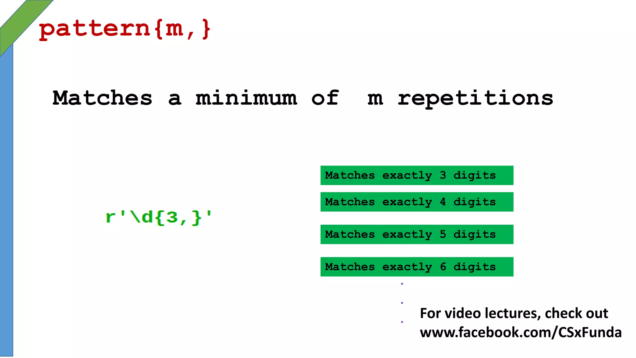 pattern{m,}
Matches a minimum of m repetitions
Matches exactly 3 digits
Matches exactly 5 digits
Matches exactly 4 digits
Matches exactly 6 digits
.
.
. For video lectures, check out
www.facebook.com/CSxFunda
 