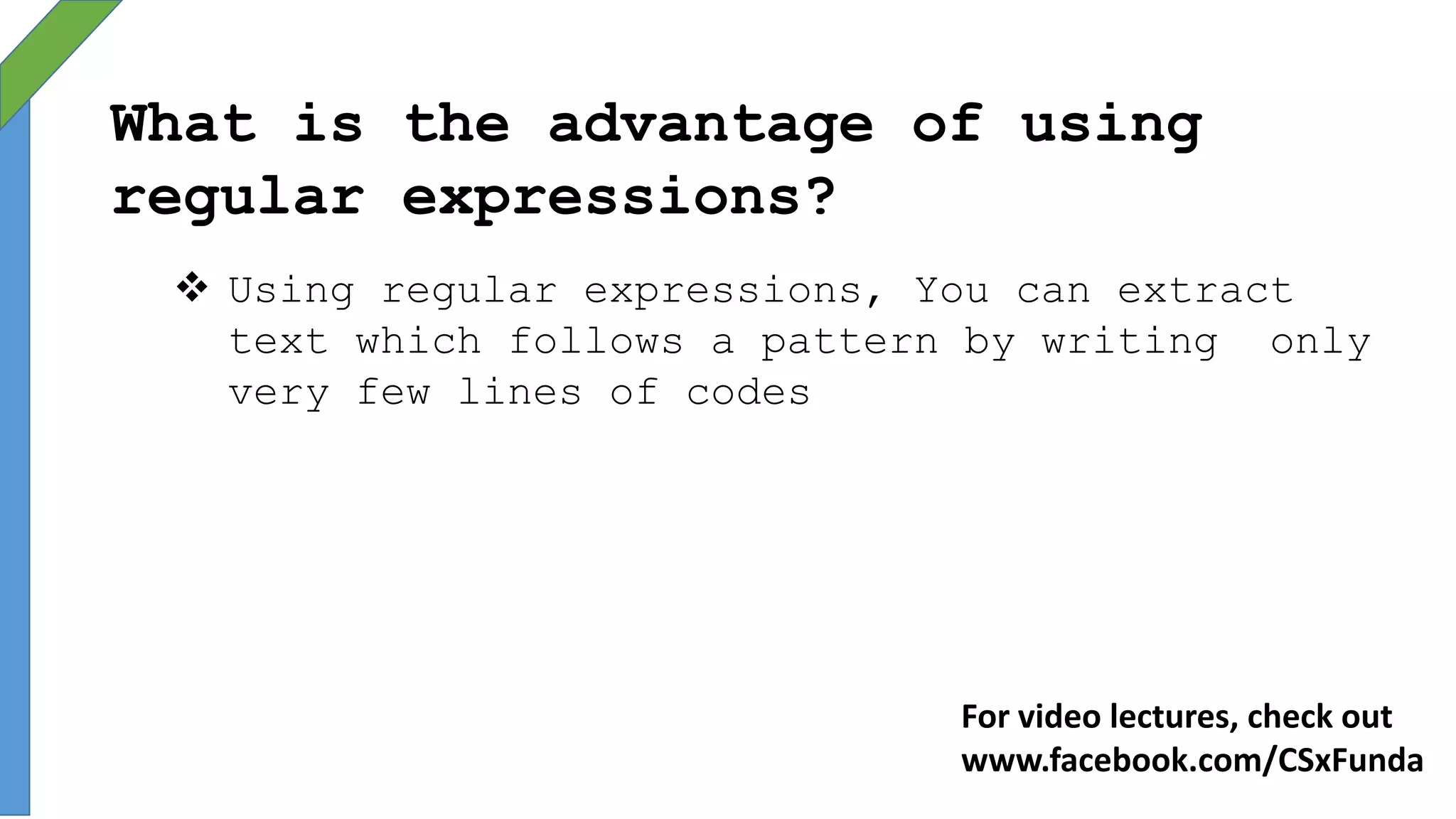 What is the advantage of using
regular expressions?
 Using regular expressions, You can extract
text which follows a pattern by writing only
very few lines of codes
For video lectures, check out
www.facebook.com/CSxFunda
 