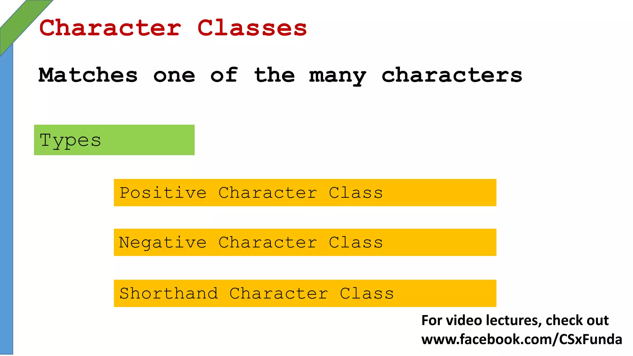 Character Classes
Matches one of the many characters
Types
Positive Character Class
Negative Character Class
Shorthand Character Class
For video lectures, check out
www.facebook.com/CSxFunda
 