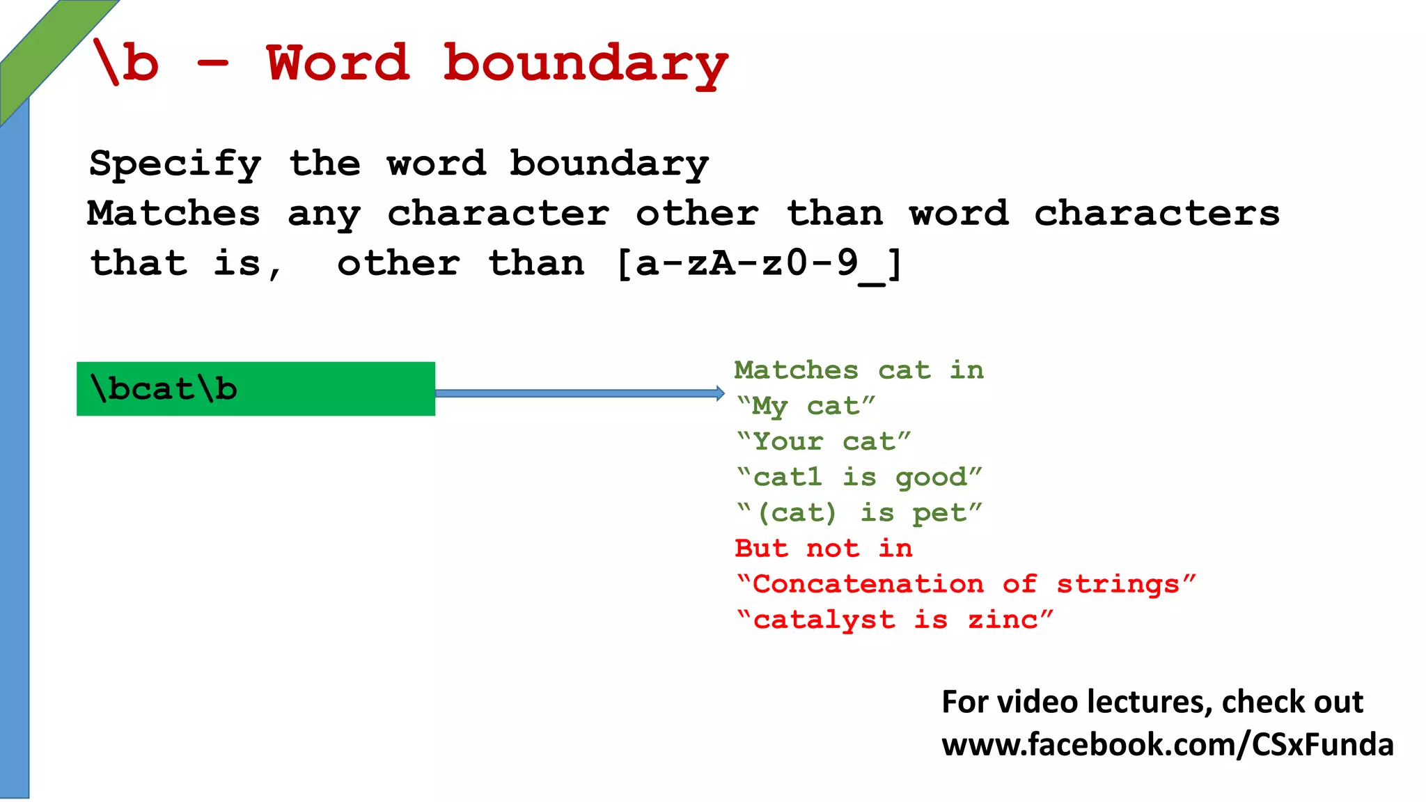 b – Word boundary
Specify the word boundary
Matches any character other than word characters
that is, other than [a-zA-z0-9_]
bcatb
Matches cat in
“My cat”
“Your cat”
“cat1 is good”
“(cat) is pet”
But not in
“Concatenation of strings”
“catalyst is zinc”
For video lectures, check out
www.facebook.com/CSxFunda
 