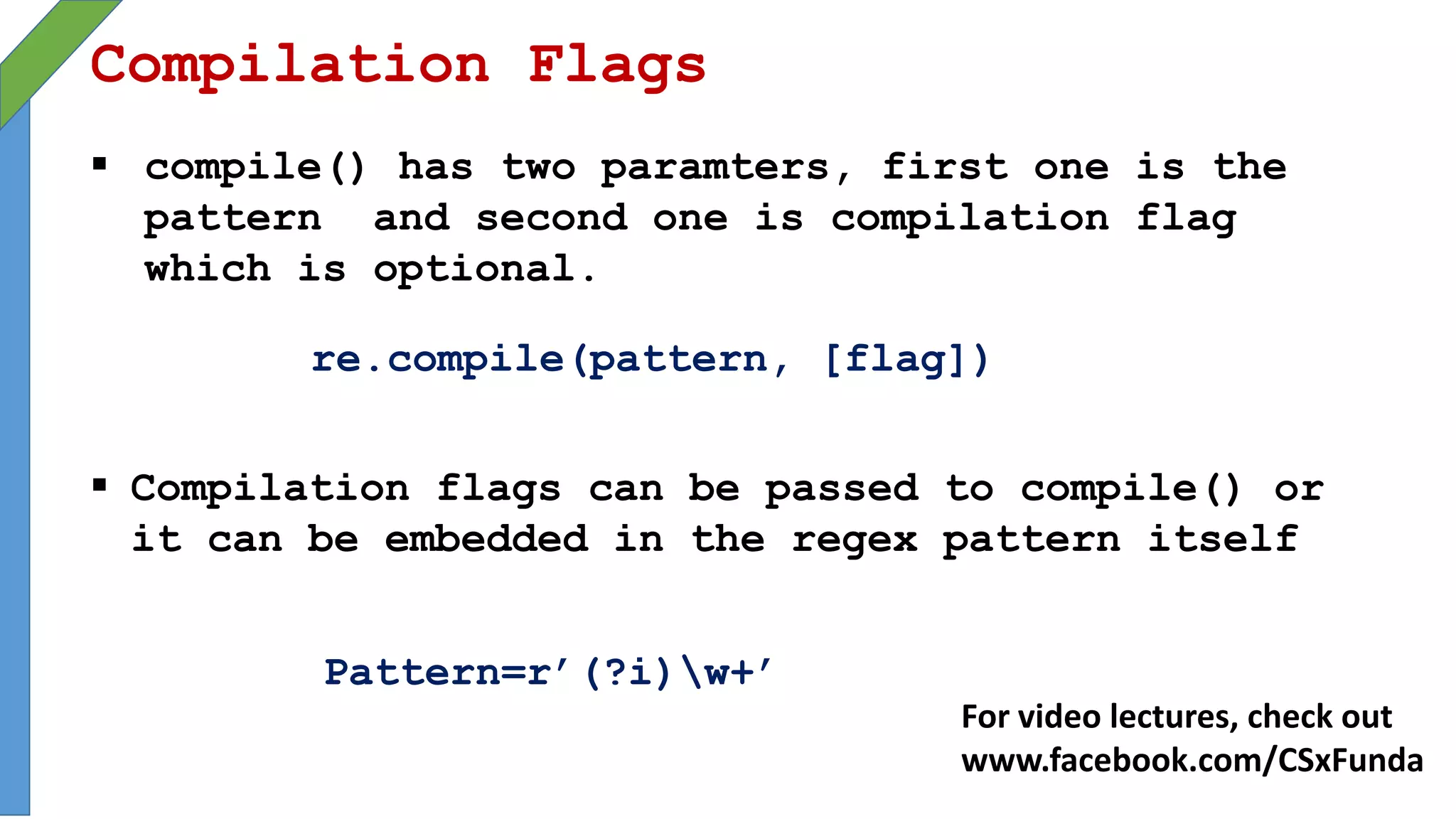 Compilation Flags
 compile() has two paramters, first one is the
pattern and second one is compilation flag
which is optional.
re.compile(pattern, [flag])
 Compilation flags can be passed to compile() or
it can be embedded in the regex pattern itself
Pattern=r’(?i)w+’
For video lectures, check out
www.facebook.com/CSxFunda
 