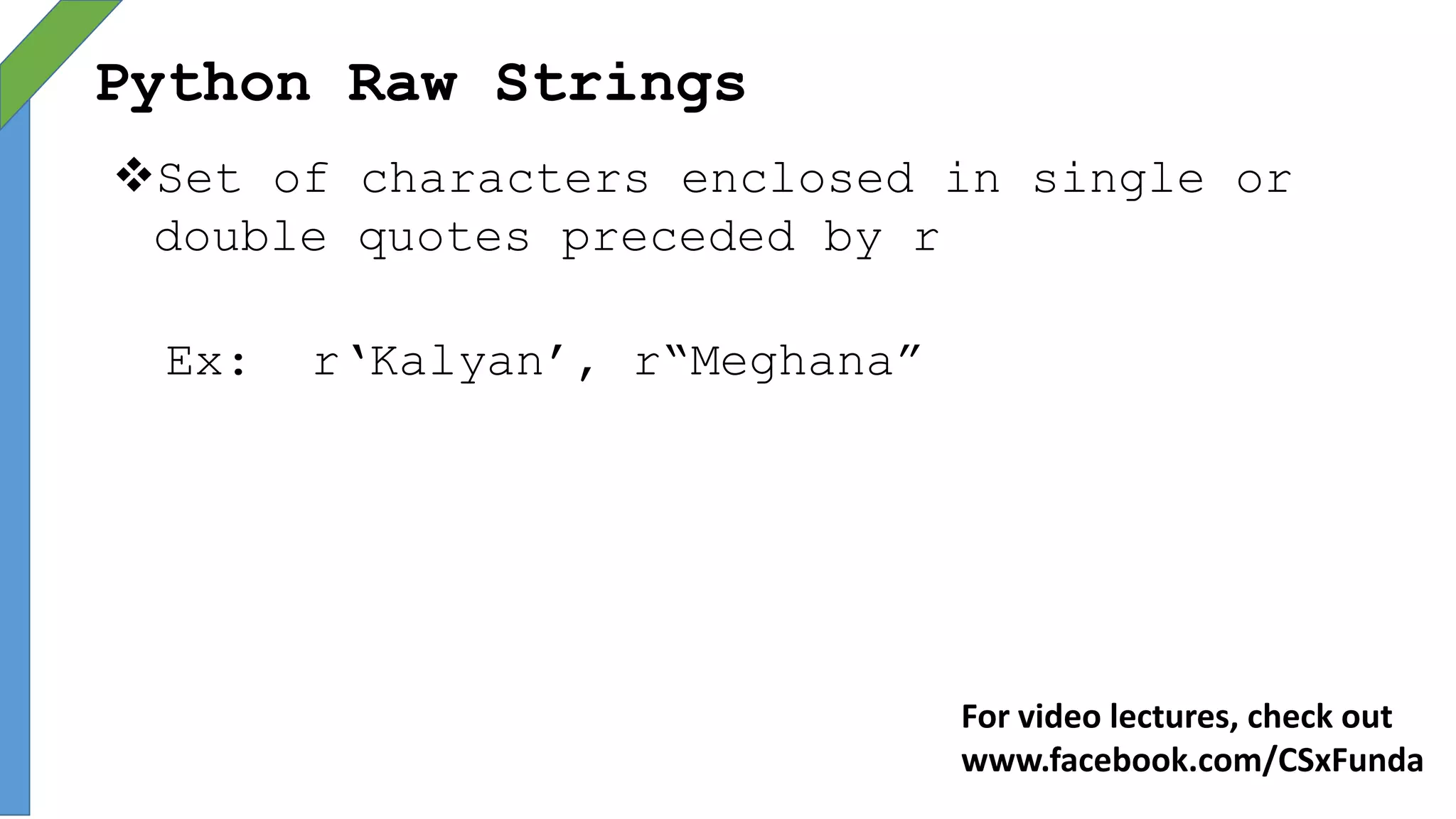 Python Raw Strings
Set of characters enclosed in single or
double quotes preceded by r
Ex: r‘Kalyan’, r“Meghana”
For video lectures, check out
www.facebook.com/CSxFunda
 