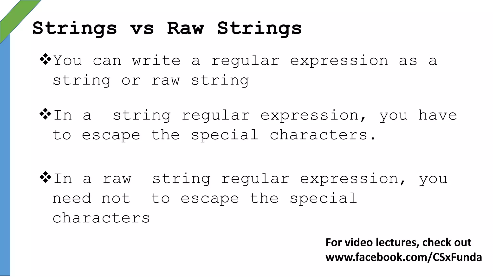Strings vs Raw Strings
You can write a regular expression as a
string or raw string
In a string regular expression, you have
to escape the special characters.
In a raw string regular expression, you
need not to escape the special
characters
For video lectures, check out
www.facebook.com/CSxFunda
 