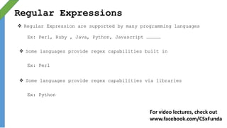 Regular Expressions
 Regular Expression are supported by many programming languages
Ex: Perl, Ruby , Java, Python, Javascript ……………
 Some languages provide regex capabilities built in
Ex: Perl
 Some languages provide regex capabilities via libraries
Ex: Python
For video lectures, check out
www.facebook.com/CSxFunda
 