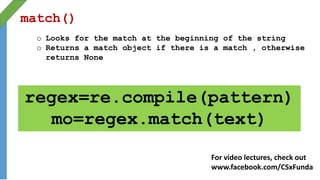 match()
o Looks for the match at the beginning of the string
o Returns a match object if there is a match , otherwise
returns None
regex=re.compile(pattern)
mo=regex.match(text)
For video lectures, check out
www.facebook.com/CSxFunda
 