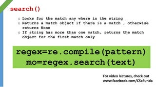 search()
o Looks for the match any where in the string
o Returns a match object if there is a match , otherwise
returns None
o If string has more than one match, returns the match
object for the first match only
regex=re.compile(pattern)
mo=regex.search(text)
For video lectures, check out
www.facebook.com/CSxFunda
 