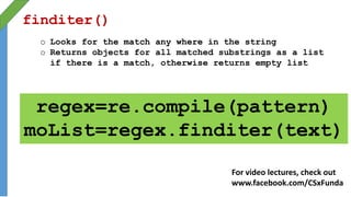finditer()
o Looks for the match any where in the string
o Returns objects for all matched substrings as a list
if there is a match, otherwise returns empty list
regex=re.compile(pattern)
moList=regex.finditer(text)
For video lectures, check out
www.facebook.com/CSxFunda
 