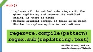 sub()
o replaces all the matched substrings with the
given replString and returns the modified
string, if there is match
o Returns original string, if there is no match
o Similar to replace option in text editors
regex=re.compile(pattern)
regex.sub(replString,text)
For video lectures, check out
www.facebook.com/CSxFunda
 