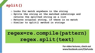 split()
o Looks for match anywhere in the string
o Splits the string at the matched substrings and
returns the splitted string as a list
o Returns original string, if there is no match
o Similar to split() method in strings
regex=re.compile(pattern)
regex.split(text)
For video lectures, check out
www.facebook.com/CSxFunda
 