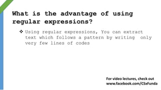 What is the advantage of using
regular expressions?
 Using regular expressions, You can extract
text which follows a pattern by writing only
very few lines of codes
For video lectures, check out
www.facebook.com/CSxFunda
 