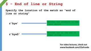 $ - End of line or String
Specify the location of the match as “end of
line or string”
r’bye$’
r’bye’
Matches bye anywhere in the
input string
Matches bye at the end of
input string
For video lectures, check out
www.facebook.com/CSxFunda
 