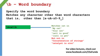 b – Word boundary
Specify the word boundary
Matches any character other than word characters
that is, other than [a-zA-z0-9_]
bcatb
Matches cat in
“My cat”
“Your cat”
“cat1 is good”
“(cat) is pet”
But not in
“Concatenation of strings”
“catalyst is zinc”
For video lectures, check out
www.facebook.com/CSxFunda
 