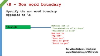 B – Non word boundary
Specify the non word boundary
Opposite to b
BcatB
Matches cat in
“Concatenation of strings”
“Acatalyst is zinc”
But not in
“My cat”
“Your cat”
“cat1 is good”
“(cat) is pet”
For video lectures, check out
www.facebook.com/CSxFunda
 