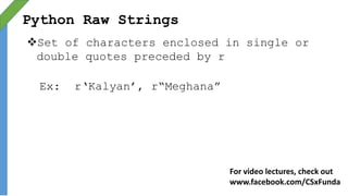 Python Raw Strings
Set of characters enclosed in single or
double quotes preceded by r
Ex: r‘Kalyan’, r“Meghana”
For video lectures, check out
www.facebook.com/CSxFunda
 
