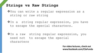 Strings vs Raw Strings
You can write a regular expression as a
string or raw string
In a string regular expression, you have
to escape the special characters.
In a raw string regular expression, you
need not to escape the special
characters
For video lectures, check out
www.facebook.com/CSxFunda
 