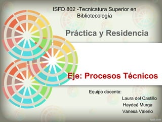 Práctica y Residencia
ISFD 802 -Tecnicatura Superior en
Bibliotecología
Equipo docente:
Laura del Castillo
Haydeé Murga
Vanesa Valerio
Eje: Procesos Técnicos
 