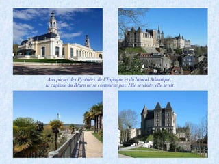 Aux portes des Pyrénées, de l’Espagne et du littoral Atlantique,  la capitale du Béarn ne se contourne pas. Elle se visite, elle se vit. 