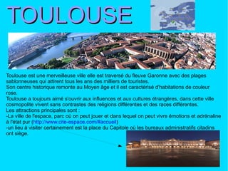 TOULOUSE Toulouse est une merveilleuse ville elle est traversé du fleuve Garonne avec des plages sablonneuses qui attirent tous les ans des milliers de touristes. Son centre historique remonte au Moyen âge et il est caractérisé d'habitations de couleur rose. Toulouse a toujours aimé s'ouvrir aux influences et aux cultures étrangères, dans cette ville cosmopolite vivent sans contrastes des religions différentes et des races différentes. Les attractions principales sont : -La ville de l'espace, parc où on peut jouer et dans lequel on peut vivre émotions et adrénaline à l'état pur ( http://www.cite-espace.com/#accueil ) -un lieu à visiter certainement est la place du Capitole où les bureaux administratifs citadins ont siège. 