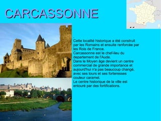 CARCASSONNE . Cette localité historique a été construit par les Romains et ensuite renforcée par les Rois de France. Carcassonne est le chef-lieu du departement de l'Aude. Dans le Moyen âge devient un centre commercial de grande importance et aujourd'hui n'a pas beaucoup changé, avec ses tours et ses forteresses couleur caramel.  Le centre historique de la ville est entouré par des fortifications. 