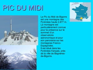 PIC DU MIDI Le Pic du Midi de Bigorre est une montagne des Pyrénées haute 2.877 m. La montagne est particulièrement connue pour la présence sur le sommet d'un observatoire astronomique et pour son panorama sur les montagnes Franco-Espagnoles. Il est situé dans les Pyrénées français, près de la ville de Bagnères-de-Bigorre.  