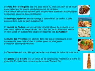 L'  haricot de Tarbes : est un haricots caractéristique de la région avec une forme aplatie et longitudinale. Sa pulpe est particulièrement tendre et il est utilisé en succulentes soupes de légumes (es.  La Garbure ) La  truite des Pyrénées  est pêchée dans les lacs de montagne et est assaisonnée avec huile d'olive, tomates, poivrons et oignons. Le résultat est un plat délicieux La  Touradisse  est une pâte typique de la zone à base de farine de maïs local. Le  gateau à la broche  est un doux de la consistance moelleuse à forme de pyramide. En Italie il est connu avec le nom de “Torta di Pin” Le  fromage pyrénéen  est un fromage à base de lait de vache, à pâte pressée demi-cuite du goût exceptionnel Le  Porc Noir de Bigorre  est une porc élevé 12 mois en plein air et nourri essentiellement de glands, de châtaignes et de céréales. Cette viande est un vrai bonheur pour les gourmets et elle est accompagnée de diverses sauces à base de légumes 