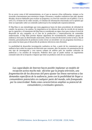 En un sector como el del entretenimiento, en el que se mueven cifras millonarias, siempre se ha
recurrido a herramientas para minimizar riesgos. Encuestas y estudios cualitativos han sido, durante
décadas, técnicas habituales para evaluar un programa y su nivel de conexión con el público. Con la
web 2.0 y el boom de las redes sociales, el volumen de información relacionada con la opinión que
tiene un espectador sobre un contenido audiovisual se ha multiplicado exponencialmente.
El Big Data es una metodología que toma gigantescas bases de datos procedentes de infinidad de
canales, las procesa y las analiza. Su importancia en los últimos dos años ha crecido de tal manera
que la captación y el tratamiento del Big Data es considerado un signo clave para evaluar el nivel de
desarrollo de una compañía; en el caso de la producción y comercialización de contenidos
audiovisuales, el Big Data permite depurar algoritmos de recomendación, establecer grupos de
audiencia clave para un determinado anunciante, afinar la toma de decisiones (como la hora y día de
emisión), personalización de productos (como enviar un newsletter con tus programas favoritos), y
para sentar las bases para el desarrollo de productos televisivos más eficientes.
La posibilidad de desarrollar investigación cualitativa on line, a partir de los comentarios que la
audiencia hace sobre los espacios de televisión que consume, abre las puertas a la automatización de
este tipo de investigación y crea nuevos campos de análisis para los estudios culturales de
audiencias y los estudios de recepción. Podemos decir que se puede realizar un seguimiento
constante tanto de la recepción e impacto que tiene un producto como de sus ususarios.
Las capacidades de Internet hacen posible implantar un modelo de
recepción activa mucho más eficiente que la propia televisión, una
fragmentación de los discursos útil para ajustar las líneas narrativas a las
demandas específicas de la audiencia, junto con la posibilidad de llegar a
consumidores potenciales en cualquier parte del mundo, solo franqueado
por la conectividad. Todas estas características amplían su potencial de
consumidores y eventuales sponsors.
OcSTEM Solutions. Jacint Berengueras. N.I.F: 45720210M. 25530, Vielha.
 