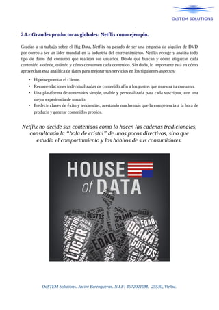 2.1.- Grandes productoras globales: Netflix como ejemplo.
Gracias a su trabajo sobre el Big Data, Netflix ha pasado de ser una empresa de alquiler de DVD
por correo a ser un líder mundial en la industria del entretenimiento. Netflix recoge y analiza todo
tipo de datos del consumo que realizan sus usuarios. Desde qué buscan y cómo etiquetan cada
contenido a dónde, cuándo y cómo consumen cada contenido. Sin duda, lo importante está en cómo
aprovechan esta analítica de datos para mejorar sus servicios en los siguientes aspectos:
• Hipersegmentar el cliente.
• Recomendaciones individualizadas de contenido afín a los gustos que muestra tu consumo.
• Una plataforma de contenidos simple, usable y personalizada para cada suscriptor, con una
mejor experiencia de usuario.
• Predecir claves de éxito y tendencias, acertando mucho más que la competencia a la hora de
producir y generar contenidos propios.
Netflix no decide sus contenidos como lo hacen las cadenas tradicionales,
consultando la “bola de cristal” de unos pocos directivos, sino que
estudia el comportamiento y los hábitos de sus consumidores.
OcSTEM Solutions. Jacint Berengueras. N.I.F: 45720210M. 25530, Vielha.
 