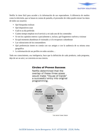 Netflix lo tiene fácil para acceder a la información de sus espectadores. A diferencia de medios
como la televisión, que se basan en cuotas de pantalla, el proveedor de vídeo puede extraer los datos
de todos sus usuarios:
• Qué búsquedas realizan
• Qué dispositivos usan
• Cuál es su día preferido
• Cuánto tiempo emplean en el servicio y en cada uno de los contenidos
• Si ven los capítulos enteros o parcialmente e, incluso, qué fragmentos vuelven a visionar
• En qué momento abandonan el visionado y si lo recuperan o abandonan
• Las valoraciones de los consumidores
• Qué preferencias tienen en común con sus amigos o con la audiencia de su misma zona
geográfica
• La información de sus perfiles en redes sociales…
Todo ese conocimiento, esa inteligencia, hace que la definición de cada producto, cada programa,
deje de ser un arte y se convierta en una ciencia.
OcSTEM Solutions. Jacint Berengueras. N.I.F: 45720210M. 25530, Vielha.
 