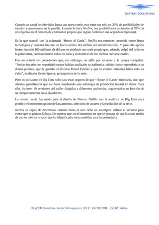 Cuando un canal de televisión lanza una nueva serie, esta tiene tan solo un 35% de posibilidades de
triunfar y mantenerse en la parrilla. Cuando lo hace Netflix, sus posibilidades ascienden al 70% (si
nos fijamos en el número de contenidos propios que logran continuar una segunda temporada).
Es lo que ocurrió con la aclamada “House of Cards”. Netflix era entonces conocida como firma
tecnológica y buscaba hacerse un hueco dentro del ámbito del entretenimiento. Y para ello apostó
fuerte: invirtió 100 millones de dólares en producir una serie propia que, además, colgó del tirón en
la plataforma, contraviniendo todos los usos y costumbres de los medios convencionales.
Fue un acierto sin precedentes que, sin embargo, no pilló por sorpresa a la propia compañía:
“Podían hacerlo con seguridad porque habían analizado su audiencia, sabían cómo respondería a un
drama político, que le gustaba el director David Fincher y que la versión británica había sido un
éxito”, explicaba Kevin Spacey, protagonista de la serie.
Pero no utilizaron el Big Data solo para estar seguros de que “House of Cards” triunfaría, sino que
además garantizaron que así fuera empleando una estrategia de promoción basada en datos. Para
ello, hicieron 10 versiones del trailer dirigidas a diferentes audiencias, segmentadas en función de
su comportamiento en la plataforma.
La misma receta fue usada para el diseño de Narcos. Netflix uso la analítica de Big Data para
predecir el momento optimo de lanzamiento, selección de actores y la evolución de la serie.
Netflix es capaz de determinar cuántas horas al mes debe un suscriptor utilizar el servicio para
evitar que se plantee la baja. De manera que, en el momento en que se percata de que la cuota media
de uso es inferior al ratio que ha identificado, toma medidas para incrementarla.
OcSTEM Solutions. Jacint Berengueras. N.I.F: 45720210M. 25530, Vielha.
 