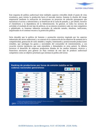 Este esquema de política audiovisual tiene múltiples aspectos criticables desde el punto de vista
económico, pues orienta la producción hacia el mercado interior, fomenta la elusión del riesgo
empresarial mediante la realización de inversiones en proyectos de reducido presupuesto que
maximizan el acceso a subvenciones y se benefician de la cuota de pantalla, y, por último, favorece
el clientelismo y la dependencia de la Administración. En general, en todos los sectores de
actividad, el resultado de este tipo de políticas, en un entorno económico cada vez más competitivo
y globalizado, es fomentar industrias nacionales de reducido tamaño, obsoletas, ineficientes,
anquilosadas en el continuo recurso a la protección pública.
Sería deseable que la política de fomento y promoción estuviera inspirada por los aspectos
industriales del sector audiovisual, y se centrara en la consecución de los objetivos de aumento de la
competitividad, generación de valor añadido y empleo, fomentando y promocionando producciones
rentables, que satisfagan los gustos y necesidades del consumidor de entretenimiento, y con
vocación exterior (productos que sean entendidos y demandados en otros países). Se debería
favorecer el desarrollo de empresas productoras dotadas de los medios humanos, técnicos y
financieros necesarios para generar un flujo continuo de este tipo de producto audiovisual
competitivo como un objetivo prioritario que orientara la política del sector.
OcSTEM Solutions. Jacint Berengueras. N.I.F: 45720210M. 25530, Vielha.
 