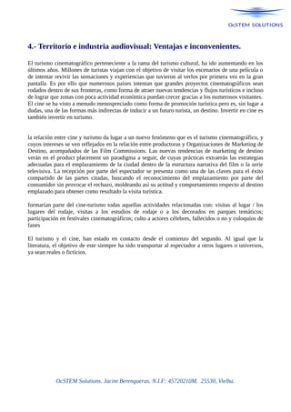4.- Territorio e industria audiovisual: Ventajas e inconvenientes.
El turismo cinematográfico perteneciente a la rama del turismo cultural, ha ido aumentando en los
últimos años. Millones de turistas viajan con el objetivo de visitar los escenarios de una película o
de intentar revivir las sensaciones y experiencias que tuvieron al verlos por primera vez en la gran
pantalla. Es por ello que numerosos países intentan que grandes proyectos cinematográficos sean
rodados dentro de sus fronteras, como forma de atraer nuevas tendencias y flujos turísticos e incluso
de lograr que zonas con poca actividad económica puedan crecer gracias a los numerosos visitantes.
El cine se ha visto a menudo menospreciado como forma de promoción turística pero es, sin lugar a
dudas, una de las formas más indirectas de inducir a un futuro turista, un destino. Invertir en cine es
también invertir en turismo.
la relación entre cine y turismo da lugar a un nuevo fenómeno que es el turismo cinematográfico, y
cuyos intereses se ven reflejados en la relación entre productoras y Organizaciones de Marketing de
Destino, acompañados de las Film Commissions. Las nuevas tendencias de marketing de destino
verán en el product placement un paradigma a seguir, de cuyas prácticas extraerán las estrategias
adecuadas para el emplazamiento de la ciudad dentro de la estructura narrativa del film o la serie
televisiva. La recepción por parte del espectador se presenta como una de las claves para el éxito
compartido de las partes citadas, buscando el reconocimiento del emplazamiento por parte del
consumidor sin provocar el rechazo, moldeando así su actitud y comportamiento respecto al destino
emplazado para obtener como resultado la visita turística.
formarían parte del cine-turismo todas aquellas actividades relacionadas con: visitas al lugar / los
lugares del rodaje, visitas a los estudios de rodaje o a los decorados en parques temáticos;
participación en festivales cinematográficos; culto a actores célebres, fallecidos o no y coloquios de
fanes
El turismo y el cine, han estado en contacto desde el comienzo del segundo. Al igual que la
literatura, el objetivo de este siempre ha sido transportar al espectador a otros lugares o universos,
ya sean reales o ficticios.
OcSTEM Solutions. Jacint Berengueras. N.I.F: 45720210M. 25530, Vielha.
 