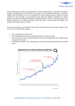 Como demuestran los datos aquí presentados, el turismo audiovisual es una fuente de ingresos
bastante considerable para los territorios. Su presencia a nivel mundial ha dado pie a numerosos
estudios que han basado su tesis en la influencia de ciertas películas sobre el número de visitas
turísticas, lo que ha llevado a que numerosos países opten por impulsar y beneficiar los rodajes
dentro de sus fronteras. Podemos afirmar que la sinergia entre dos ciencias tan distintas como son el
mundo audiovisual y la industria turística, puede dar lugar a nuevas formas de negocio, que
beneficien de forma recíproca a ambas.
El caso más reciente es el de Juego de Tronos (2011- 2018) en Sevilla: Este rodaje, llevado a cabo
entre el 10 y el 30 de Octubre, supuso:
• Unas 12.000 pernoctaciones extra.
• Unas 200 habitaciones de hotel ocupadas durante los 2 meses de rodaje.
• Un aumento de las visitas al Real Alcázar de 2'35%, aproximadamente, unas 75000 personas
más que años anteriores.
• La productora contrato a unas 140 personas y a más de 50 autónomos, además de a unos 600
extras.
OcSTEM Solutions. Jacint Berengueras. N.I.F: 45720210M. 25530, Vielha.
 