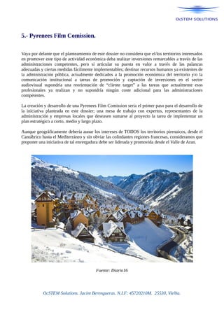 5.- Pyrenees Film Comission.
Vaya por delante que el planteamiento de este dossier no considera que el/los territorios interesados
en promover este tipo de actividad económica deba realizar inversiones remarcables a través de las
administraciones competentes, pero sí articular su puesta en valor a través de las palancas
adecuadas y ciertas medidas fácilmente implementables; destinar recursos humanos ya existentes de
la administración pública, actualmente dedicados a la promoción económica del territorio y/o la
comunicación institucional a tareas de promoción y captación de inversiones en el sector
audiovisual supondría una reorientación de “cliente target” a las tareas que actualmente esos
profesionales ya realizan y no supondría ningún coste adicional para las administraciones
competentes.
La creación y desarrollo de una Pyrenees Film Comission sería el primer paso para el desarrollo de
la iniciativa planteada en este dossier; una mesa de trabajo con expertos, representantes de la
administración y empresas locales que deseasen sumarse al proyecto la tarea de implementar un
plan estratégico a corto, medio y largo plazo.
Aunque geográficamente debería aunar los intereses de TODOS los territorios pirenaicos, desde el
Cantábrico hasta el Mediterráneo y sin obviar las colindantes regiones francesas, consideramos que
proponer una iniciativa de tal envergadura debe ser liderada y promovida desde el Valle de Aran.
Fuente: Diario16
OcSTEM Solutions. Jacint Berengueras. N.I.F: 45720210M. 25530, Vielha.
 