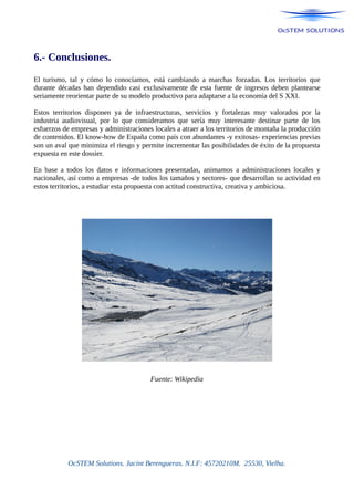 6.- Conclusiones.
El turismo, tal y cómo lo conocíamos, está cambiando a marchas forzadas. Los territorios que
durante décadas han dependido casi exclusivamente de esta fuente de ingresos deben plantearse
seriamente reorientar parte de su modelo productivo para adaptarse a la economía del S XXI.
Estos territorios disponen ya de infraestructuras, servicios y fortalezas muy valorados por la
industria audiovisual, por lo que consideramos que sería muy interesante destinar parte de los
esfuerzos de empresas y administraciones locales a atraer a los territorios de montaña la producción
de contenidos. El know-how de España como país con abundantes -y exitosas- experiencias previas
son un aval que minimiza el riesgo y permite incrementar las posibilidades de éxito de la propuesta
expuesta en este dossier.
En base a todos los datos e informaciones presentadas, animamos a administraciones locales y
nacionales, así como a empresas -de todos los tamaños y sectores- que desarrollan su actividad en
estos territorios, a estudiar esta propuesta con actitud constructiva, creativa y ambiciosa.
Fuente: Wikipedia
OcSTEM Solutions. Jacint Berengueras. N.I.F: 45720210M. 25530, Vielha.
 