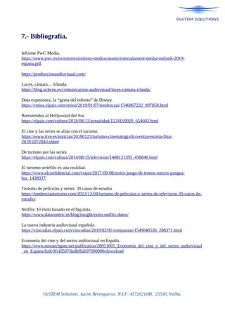 7.- Bibliografía.
Informe PwC Media.
https://www.pwc.es/es/entretenimiento-medios/assets/entertainment-media-outlook-2019-
espana.pdf.
https://produccionaudiovisual.com/
Luces, cámara… Irlanda.
https://blog.uchceu.es/comunicacion-audiovisual/luces-camara-irlanda/
Data experience, la “gema del infinito” de Disney.
https://retina.elpais.com/retina/2019/01/07/tendencias/1546867222_897858.html
Bienvenidos al Hollywood del Sur.
https://elpais.com/cultura/2018/08/13/actualidad/1534169920_654602.html
El cine y las series se alían con el turismo.
https://www.rtve.es/noticias/20190123/turismo-cinematografico-entra-escena-fitur-
2019/1872843.shtml
De turismo por las series
https://elpais.com/cultura/2014/08/15/television/1408121395_458848.html
El turismo seriéfilo es una realidad.
https://www.elconfidencial.com/viajes/2017-09-08/series-juego-de-tronos-narcos-pangea-
bra_1438937/
Turismo de películas y series: 30 casos de estudio.
https://tendenciasturismo.com/2013/12/04/turismo-de-peliculas-y-series-de-television-30-casos-de-
estudio/
Netflix: El éxito basado en el big data.
https://www.datacentric.es/blog/insight/exito-netflix-datos/
La nueva industria audiovisual española.
https://cincodias.elpais.com/cincodias/2019/02/01/companias/1549040536_288371.html
Economía del cine y del sector audiovisual en España.
https://www.researchgate.net/publication/28051005_Economia_del_cine_y_del_sector_audiovisual
_en_Espana/link/0fcfd507dadbf8ab97000000/download
OcSTEM Solutions. Jacint Berengueras. N.I.F: 45720210M. 25530, Vielha.
 