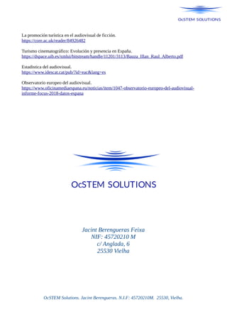 La promoción turística en el audiovisual de ficción.
https://core.ac.uk/reader/84926482
Turismo cinematográfico: Evolución y presencia en España.
https://dspace.uib.es/xmlui/bitstream/handle/11201/3113/Bauza_Illan_Raul_Alberto.pdf
Estadistica del audiovisual.
https://www.idescat.cat/pub/?id=eac&lang=es
Observatorio europeo del audiovisual.
https://www.oficinamediaespana.eu/noticias/item/1047-observatorio-europeo-del-audiovisual-
informe-focus-2018-datos-espana
Jacint Berengueras Feixa
NIF: 45720210 M
c/ Anglada, 6
25530 Vielha
OcSTEM Solutions. Jacint Berengueras. N.I.F: 45720210M. 25530, Vielha.
 