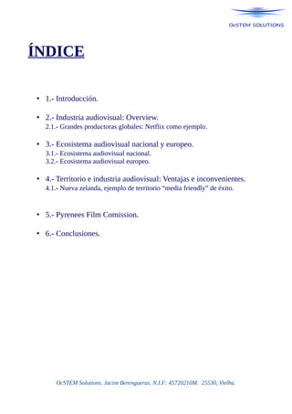 ÍNDICE
• 1.- Introducción.
• 2.- Industria audiovisual: Overview.
2.1.- Grandes productoras globales: Netflix como ejemplo.
• 3.- Ecosistema audiovisual nacional y europeo.
3.1.- Ecosistema audiovisual nacional.
3.2.- Ecosistema audiovisual europeo.
• 4.- Territorio e industria audiovisual: Ventajas e inconvenientes.
4.1.- Nueva zelanda, ejemplo de territorio “media friendly” de éxito.
• 5.- Pyrenees Film Comission.
• 6.- Conclusiones.
OcSTEM Solutions. Jacint Berengueras. N.I.F: 45720210M. 25530, Vielha.
 