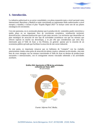 1.- Introducción.
La industria audiovisual es un sector consolidado y en plena expansión tanto a nivel nacional como
internacional, Barcelona y Madrid se están convirtiendo en importantes Hubs audiovisuales a nivel
europeo y mundial, e incluso el plan “España Digital 2025” lo incluye como uno de sus pilares
estratégicos de crecimiento.
Con este panorama, no es aventurado plantear que la producción de contenidos puede convertirse a
medio plazo en un importante foco de crecimiento económico, vertebración territorial,
diversificación y desestacionalización que el país tanto necesita. Los territorios que desarrollan un
plan estratégico de atracción de este tipo de actividades económicas ven que los retornos que
ofrecen superan en mucho sus desventajas, y es por ello que consideramos que sería muy
interesante para el Valle de Aran -y los Pirineos, en general- apostar por la creación de un
ecosistema público-privado que facilitase la atracción de este sector industrial.
En este punto, es importante remarcar que no hablamos de “competir” con las ciudades
anteriormente citadas como polos de atracción de talento creativo -almenos no de entrada-, sino más
bien de crear sinergias con las mismas convirtiendo el Valle de Aran en destino de producciones
nacionales e internacionales, con el consiguiente retorno vinculado sobretodo a las actividades
auxiliares.
Fuente: Informe PwC Media.
OcSTEM Solutions. Jacint Berengueras. N.I.F: 45720210M. 25530, Vielha.
 