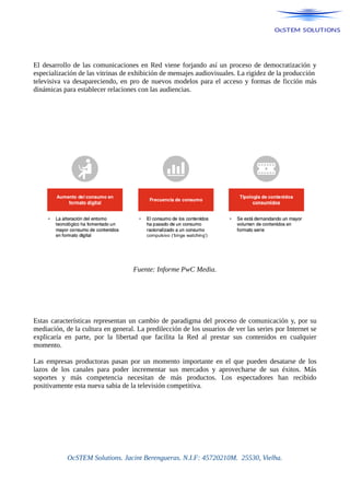 El desarrollo de las comunicaciones en Red viene forjando así un proceso de democratización y
especialización de las vitrinas de exhibición de mensajes audiovisuales. La rigidez de la producción
televisiva va desapareciendo, en pro de nuevos modelos para el acceso y formas de ficción más
dinámicas para establecer relaciones con las audiencias.
Fuente: Informe PwC Media.
Estas características representan un cambio de paradigma del proceso de comunicación y, por su
mediación, de la cultura en general. La predilección de los usuarios de ver las series por Internet se
explicaría en parte, por la libertad que facilita la Red al prestar sus contenidos en cualquier
momento.
Las empresas productoras pasan por un momento importante en el que pueden desatarse de los
lazos de los canales para poder incrementar sus mercados y aprovecharse de sus éxitos. Más
soportes y más competencia necesitan de más productos. Los espectadores han recibido
positivamente esta nueva sabia de la televisión competitiva.
OcSTEM Solutions. Jacint Berengueras. N.I.F: 45720210M. 25530, Vielha.
 