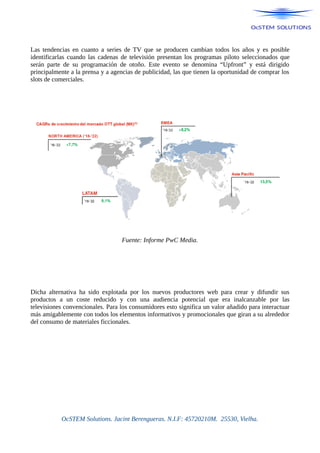 Las tendencias en cuanto a series de TV que se producen cambian todos los años y es posible
identificarlas cuando las cadenas de televisión presentan los programas piloto seleccionados que
serán parte de su programación de otoño. Este evento se denomina “Upfront” y está dirigido
principalmente a la prensa y a agencias de publicidad, las que tienen la oportunidad de comprar los
slots de comerciales.
Fuente: Informe PwC Media.
Dicha alternativa ha sido explotada por los nuevos productores web para crear y difundir sus
productos a un coste reducido y con una audiencia potencial que era inalcanzable por las
televisiones convencionales. Para los consumidores esto significa un valor añadido para interactuar
más amigablemente con todos los elementos informativos y promocionales que giran a su alrededor
del consumo de materiales ficcionales.
OcSTEM Solutions. Jacint Berengueras. N.I.F: 45720210M. 25530, Vielha.
 