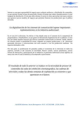 Internet es una gran oportunidad de negocio para cualquier productor o distribuidor de contenidos,
ya que permite escalar la base de potenciales clientes al tiempo que reduce dramáticamente el coste
marginal de distribución. El reto que debe afrontar el sector es cómo aprovechar este nuevo entorno
para generar nuevos modelos de negocio que permitan financiar las producciones que el público
demanda.
La digitalización de los sistemas de comunicación supone importantes
replanteamientos en la industria audiovisual.
En el caso de la televisión, los efectos se han dejado notar en el aumento de la competencia de
programadores y distribuidores, lo que genera la denominada fragmentación de la audiencia. A esto
hay que añadir aquellos entornos que ofrecen contenidos audiovisuales en Internet donde, además,
los usuarios tienen la posibilidad de actuar, colgando sus propias producciones, y de interactuar
generando discursos y conversaciones con otros usuarios o con los productores mediante los
espacios destinados a ello.
Por otra parte, la proliferación de pantallas cambia el ecosistema de la televisión en todos los
aspectos, incluido el del consumo en movilidad. Nuevos canales, nuevas plataformas, nuevas
formas de interacción y participación de la audiencia; el panorama audiovisual actual significa un
nuevo reto ante el cual la industria ya ha empezado a posicionarse.
El resultado de todo lo anterior se traduce en la necesidad de proveer de
contenidos las salas de exhibición cinematográfica, las cadenas de
televisión y todas las demás ventanas de explotación ya existentes o que
aparezcan en el futuro.
OcSTEM Solutions. Jacint Berengueras. N.I.F: 45720210M. 25530, Vielha.
 