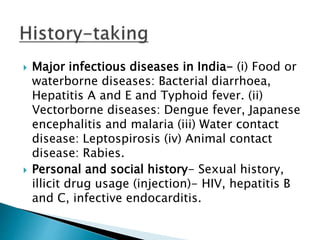  Major infectious diseases in India- (i) Food or
waterborne diseases: Bacterial diarrhoea,
Hepatitis A and E and Typhoid fever. (ii)
Vectorborne diseases: Dengue fever, Japanese
encephalitis and malaria (iii) Water contact
disease: Leptospirosis (iv) Animal contact
disease: Rabies.
 Personal and social history- Sexual history,
illicit drug usage (injection)- HIV, hepatitis B
and C, infective endocarditis.
 