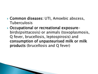  Common diseases: UTI, Amoebic abscess,
Tuberculosis
 Occupational or recreational exposure-
birds(psittacosis) or animals (toxoplasmosis,
Q fever, brucellosis, leptospirosis) and
consumption of unpasteurised milk or milk
products (brucellosis and Q fever)
 